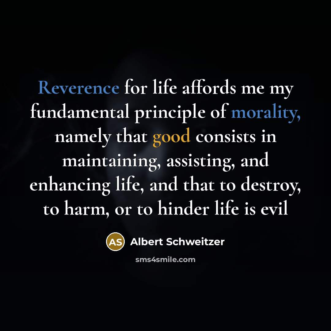 “Reverence for life affords me my fundamental principle of morality, namely that good consists in maintaining, assisting, and enhancing life, and that to destroy, to harm, or to hinder life is evil” quote by Albert Schweitzer