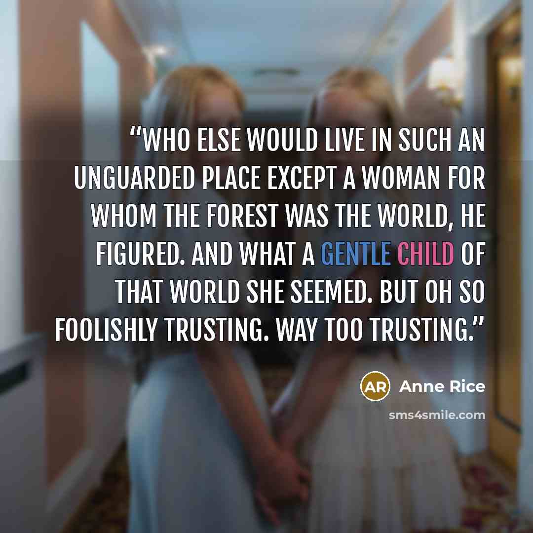 “Who else would live in such an unguarded place except a woman for whom the forest was the world, he figured. And what a gentle child of that world she seemed. But oh so foolishly trusting. Way too trusting.” quote by Anne Rice
