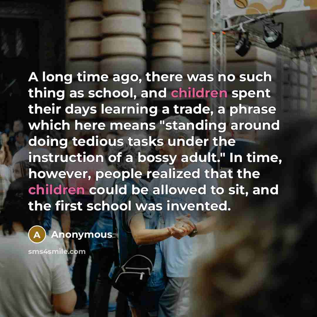 “A long time ago, there was no such thing as school, and children spent their days learning a trade, a phrase which here means "standing around doing tedious tasks under the instruction of a bossy adult." In time, however, people realized that the children could be allowed to sit, and the first…” quote by Anonymous