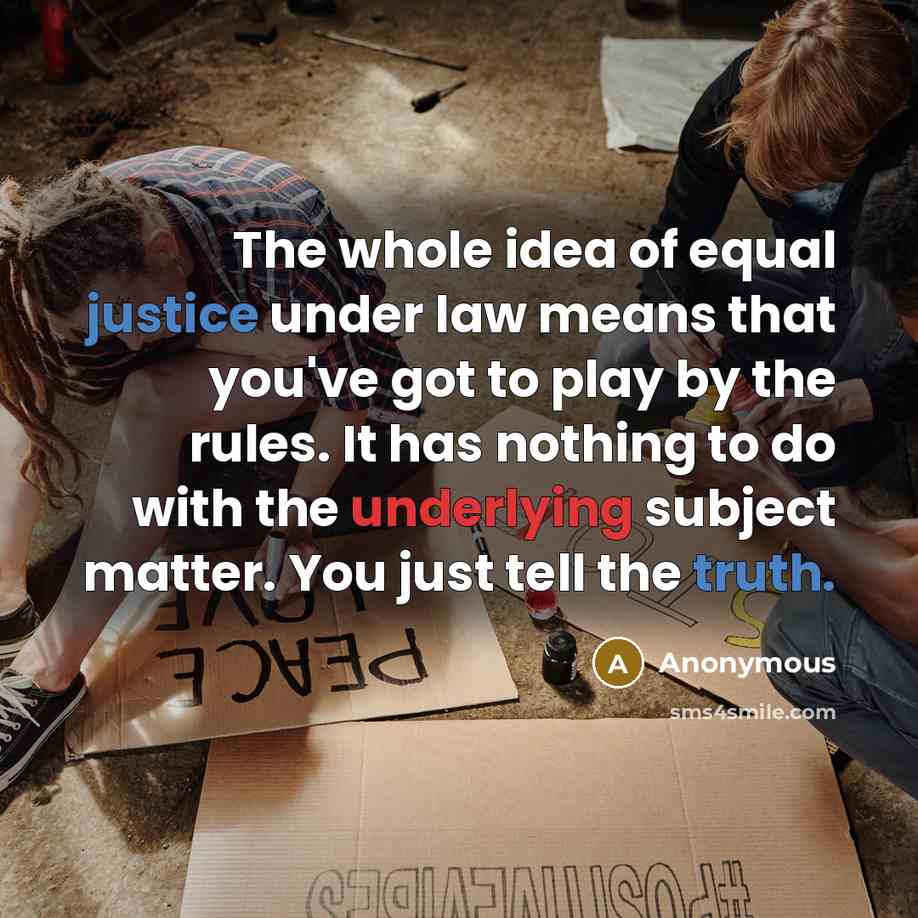 “The whole idea of equal justice under law means that you've got to play by the rules. It has nothing to do with the underlying subject matter. You just tell the truth.” quote by Anonymous