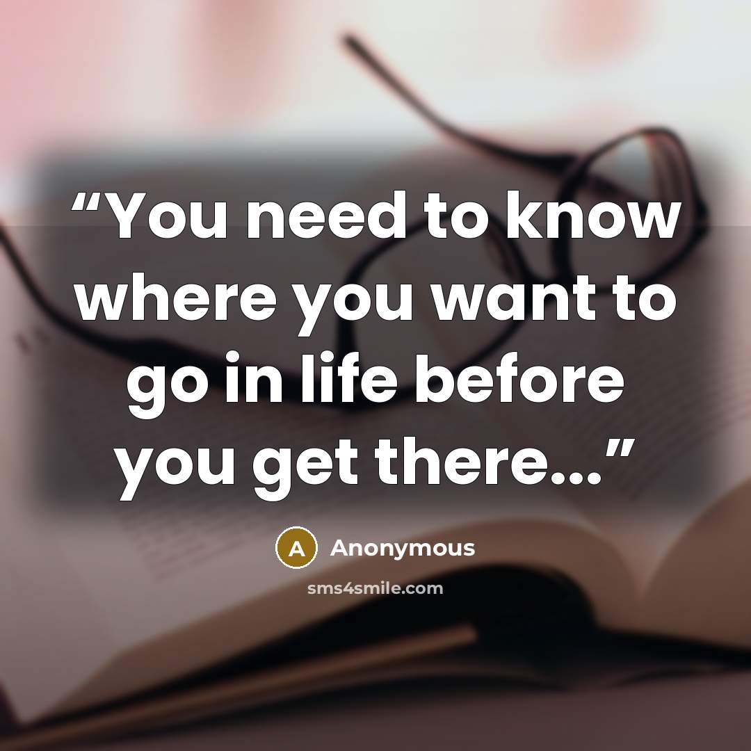 “You need to know where you want to go in life before you get there...” quote by Anonymous