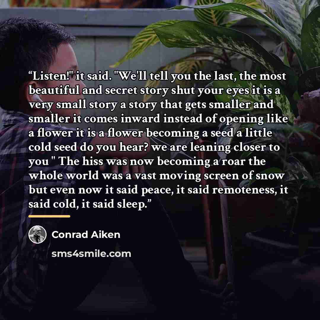 “Listen!" it said. "We'll tell you the last, the most beautiful and secret story shut your eyes it is a very small story a story that gets smaller and smaller it comes inward instead of opening like a flower it is a flower becoming a seed a little cold seed do you hear? we are leaning closer to you…” quote by Conrad Aiken