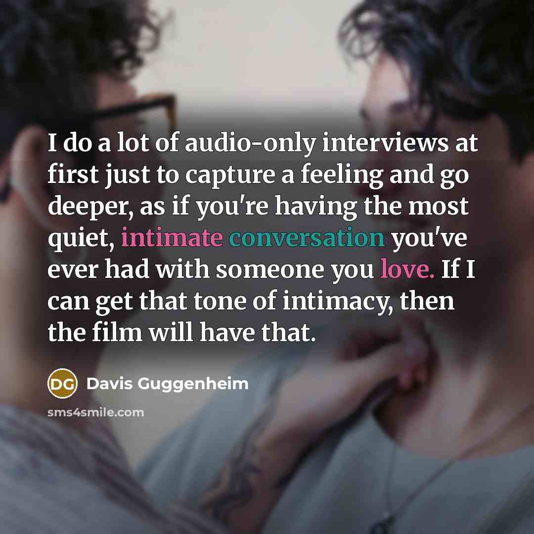 “I do a lot of audio-only interviews at first just to capture a feeling and go deeper, as if you're having the most quiet, intimate conversation you've ever had with someone you love. If I can get that tone of intimacy, then the film will have that.” quote by Davis Guggenheim