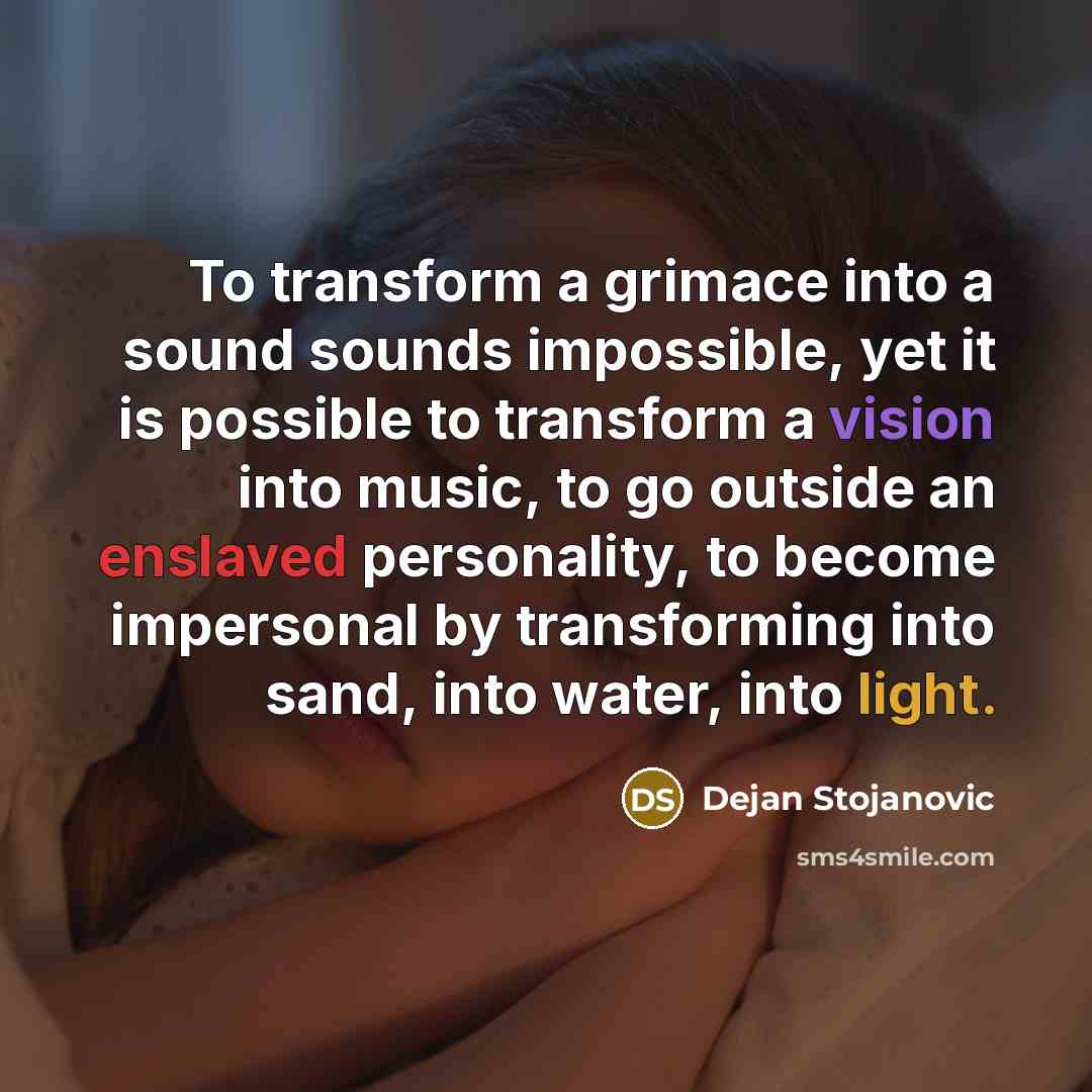 “To transform a grimace into a sound sounds impossible, yet it is possible to transform a vision into music, to go outside an enslaved personality, to become impersonal by transforming into sand, into water, into light.” quote by Dejan Stojanovic