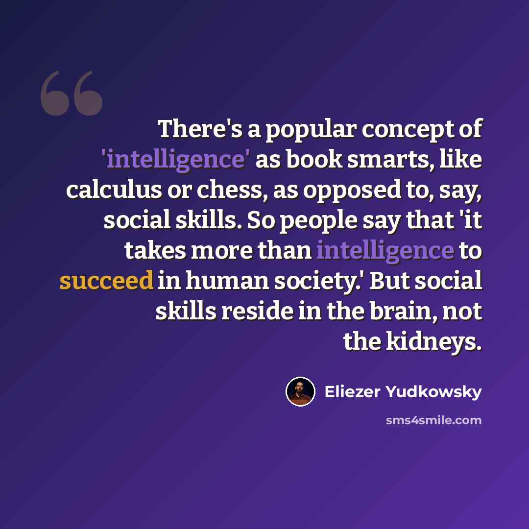 “There's a popular concept of 'intelligence' as book smarts, like calculus or chess, as opposed to, say, social skills. So people say that 'it takes more than intelligence to succeed in human society.' But social skills reside in the brain, not the kidneys.” quote by Eliezer Yudkowsky