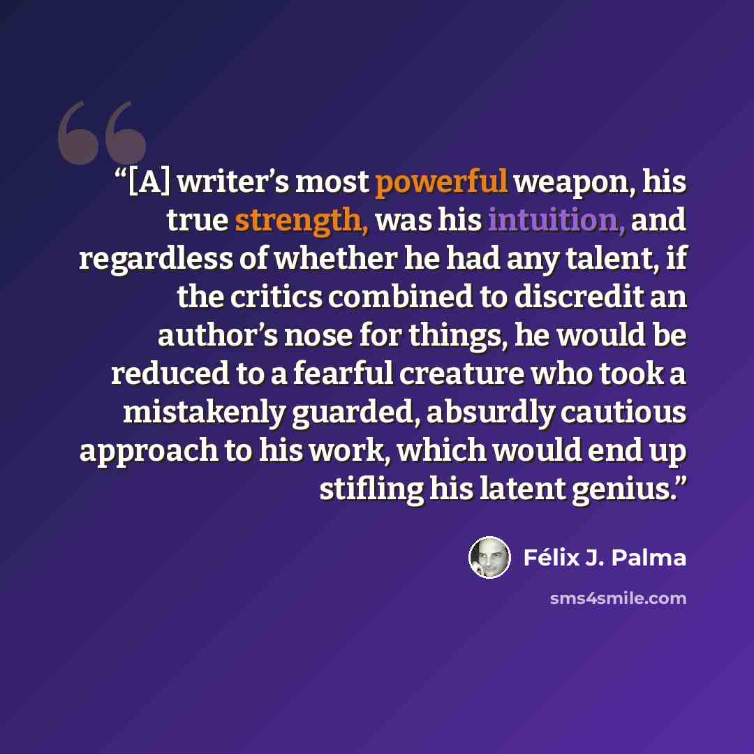 “[A] writer’s most powerful weapon, his true strength, was his intuition, and regardless of whether he had any talent, if the critics combined to discredit an author’s nose for things, he would be reduced to a fearful creature who took a mistakenly guarded, absurdly cautious approach to his work…” quote by Félix J. Palma