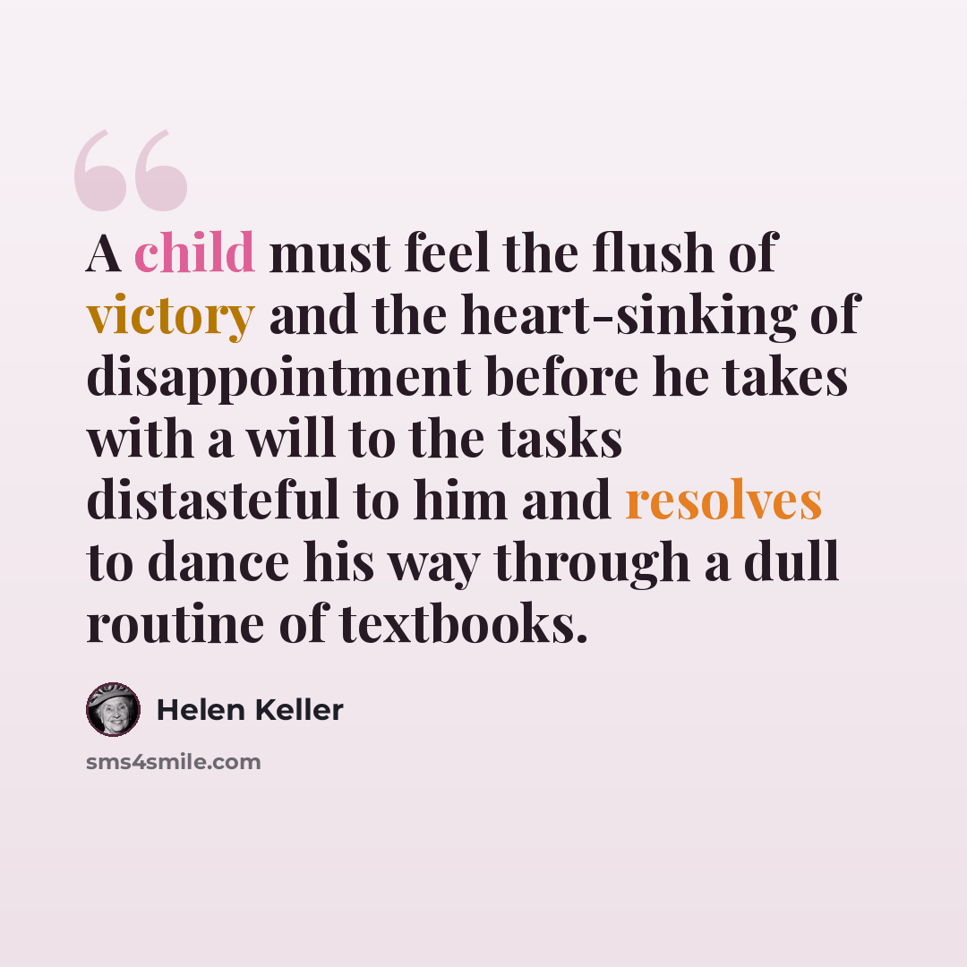 “A child must feel the flush of victory and the heart-sinking of disappointment before he takes with a will to the tasks distasteful to him and resolves to dance his way through a dull routine of textbooks.” quote by Helen Keller