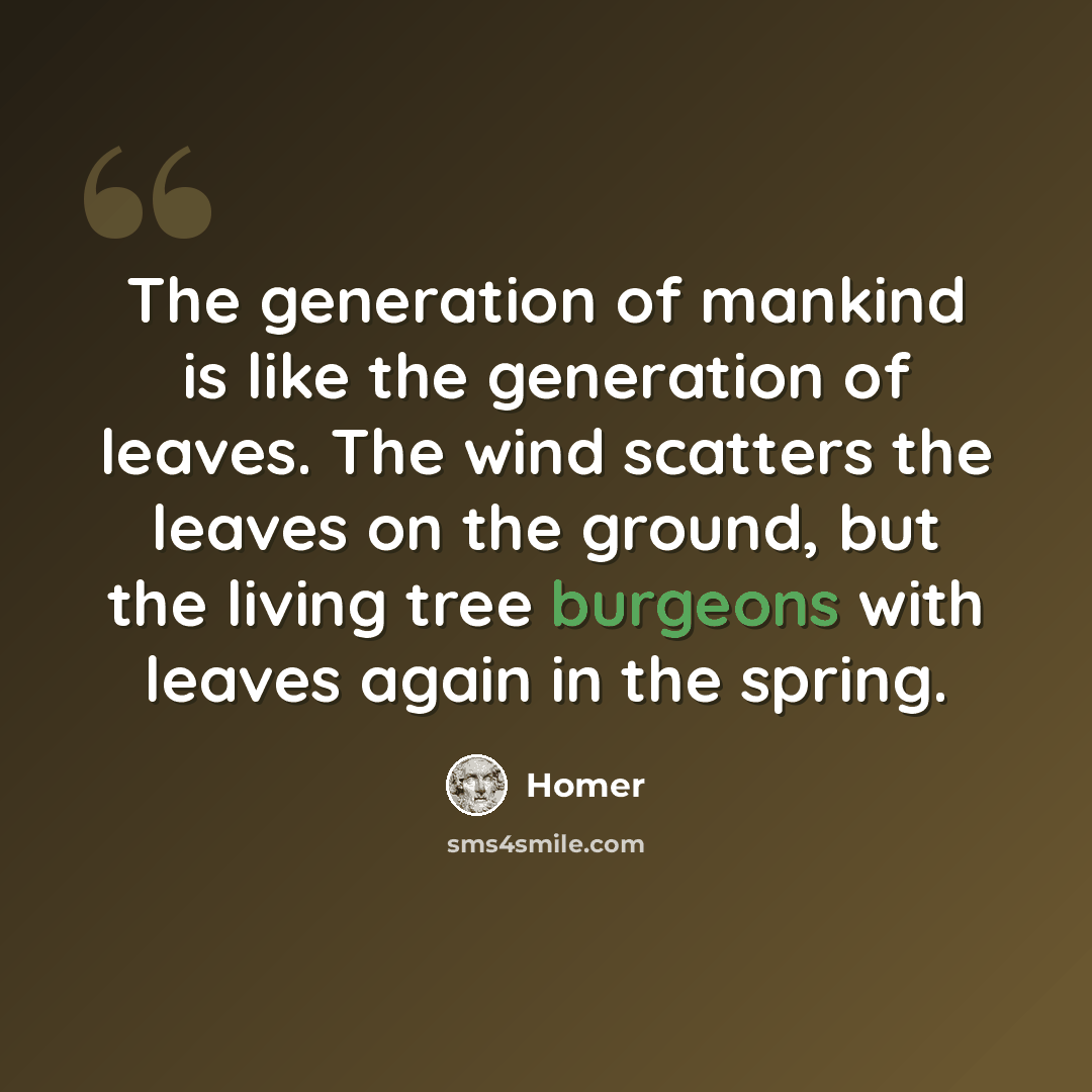 “The generation of mankind is like the generation of leaves. The wind scatters the leaves on the ground, but the living tree burgeons with leaves again in the spring.” quote by Homer