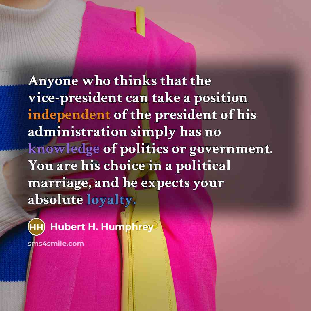 “Anyone who thinks that the vice-president can take a position independent of the president of his administration simply has no knowledge of politics or government. You are his choice in a political marriage, and he expects your absolute loyalty.” quote by Hubert H. Humphrey