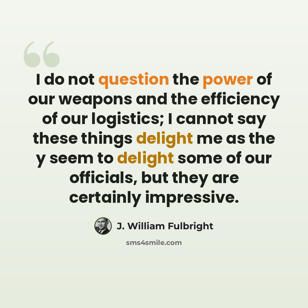 “I do not question the power of our weapons and the efficiency of our logistics; I cannot say these things delight me as the y seem to delight some of our officials, but they are certainly impressive.” quote by J. William Fulbright