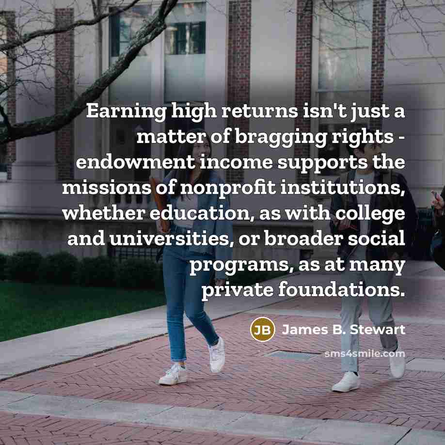 “Earning high returns isn't just a matter of bragging rights - endowment income supports the missions of nonprofit institutions, whether education, as with college and universities, or broader social programs, as at many private foundations.” quote by James B. Stewart
