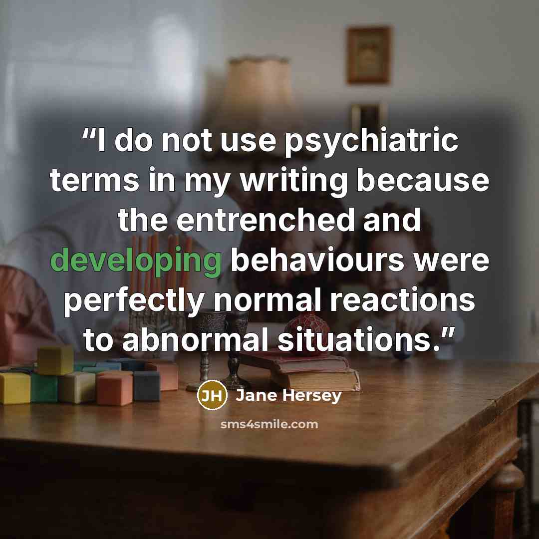 “I do not use psychiatric terms in my writing because the entrenched and developing behaviours were perfectly normal reactions to abnormal situations.” quote by Jane Hersey