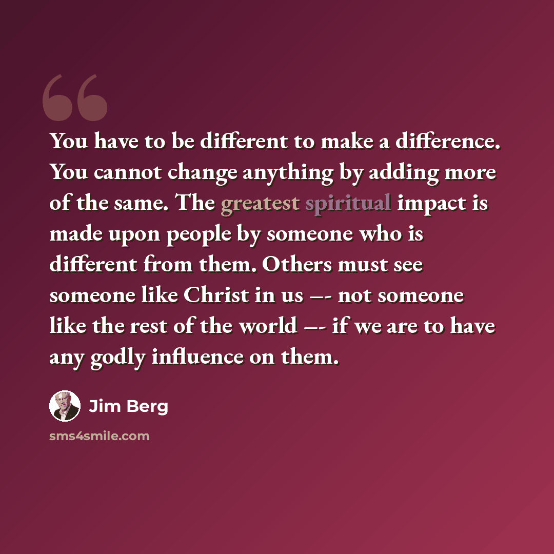“You have to be different to make a difference. You cannot change anything by adding more of the same. The greatest spiritual impact is made upon people by someone who is different from them. Others must see someone like Christ in us –- not someone like the rest of the world –- if we are to have…” quote by Jim Berg