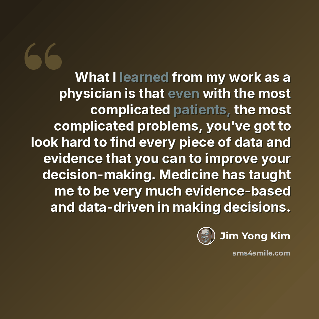 “What I learned from my work as a physician is that even with the most complicated patients, the most complicated problems, you've got to look hard to find every piece of data and evidence that you can to improve your decision-making. Medicine has taught me to be very much evidence-based and…” quote by Jim Yong Kim