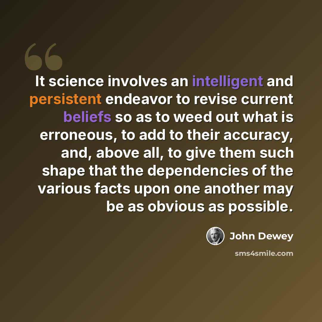 “It science involves an intelligent and persistent endeavor to revise current beliefs so as to weed out what is erroneous, to add to their accuracy, and, above all, to give them such shape that the dependencies of the various facts upon one another may be as obvious as possible.” quote by John Dewey