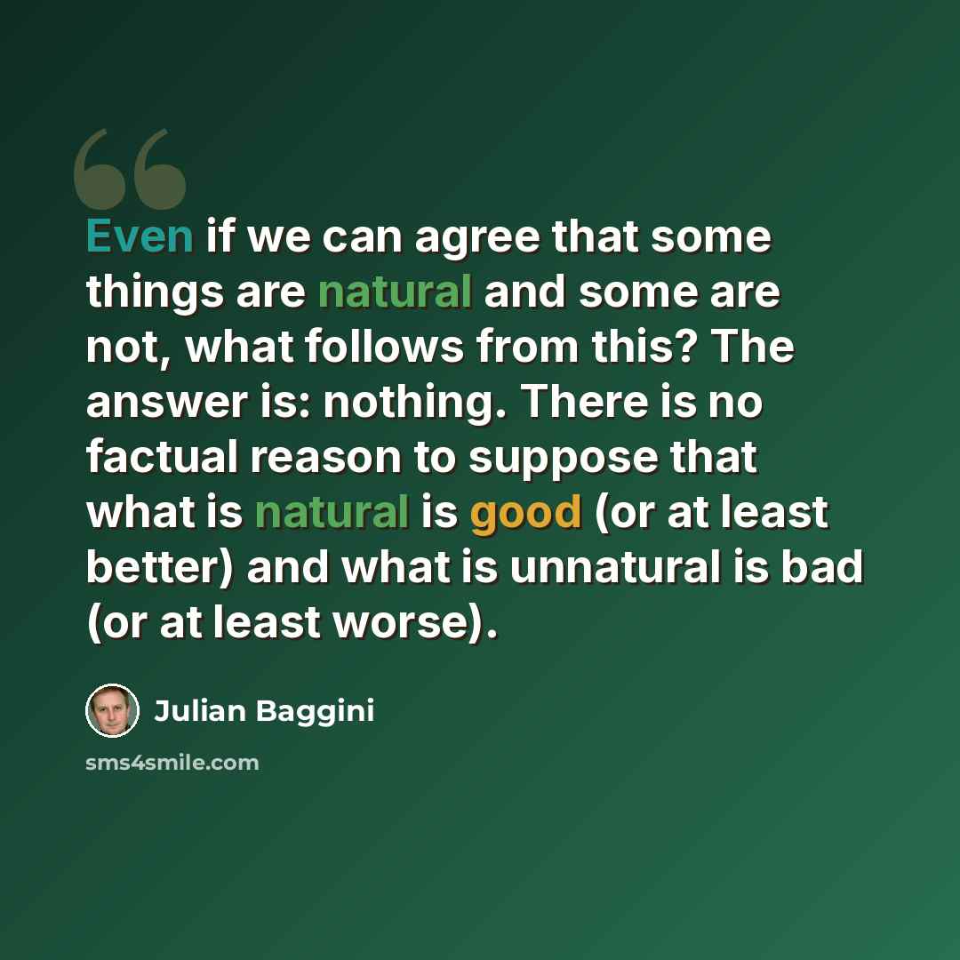 “Even if we can agree that some things are natural and some are not, what follows from this? The answer is: nothing. There is no factual reason to suppose that what is natural is good (or at least better) and what is unnatural is bad (or at least worse).” quote by Julian Baggini
