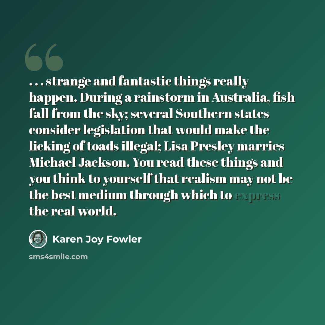 “. . . strange and fantastic things really happen. During a rainstorm in Australia, fish fall from the sky; several Southern states consider legislation that would make the licking of toads illegal; Lisa Presley marries Michael Jackson. You read these things and you think to yourself that realism…” quote by Karen Joy Fowler