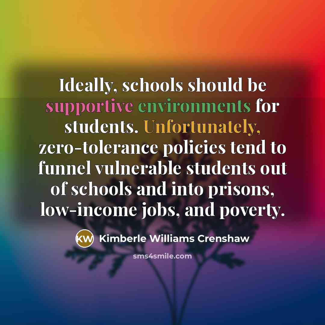 “Ideally, schools should be supportive environments for students. Unfortunately, zero-tolerance policies tend to funnel vulnerable students out of schools and into prisons, low-income jobs, and poverty.” quote by Kimberle Williams Crenshaw