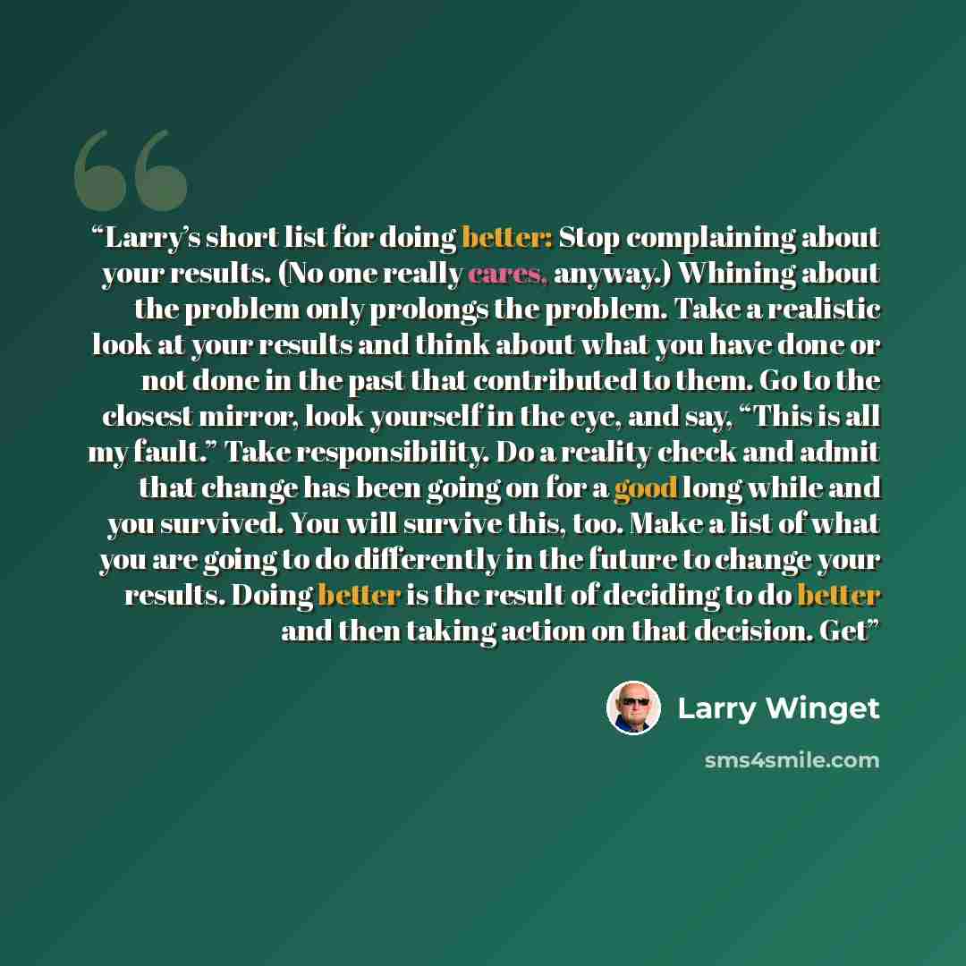 “Larry’s short list for doing better: Stop complaining about your results. (No one really cares, anyway.) Whining about the problem only prolongs the problem. Take a realistic look at your results and think about what you have done or not done in the past that contributed to them. Go to the closest…” quote by Larry Winget