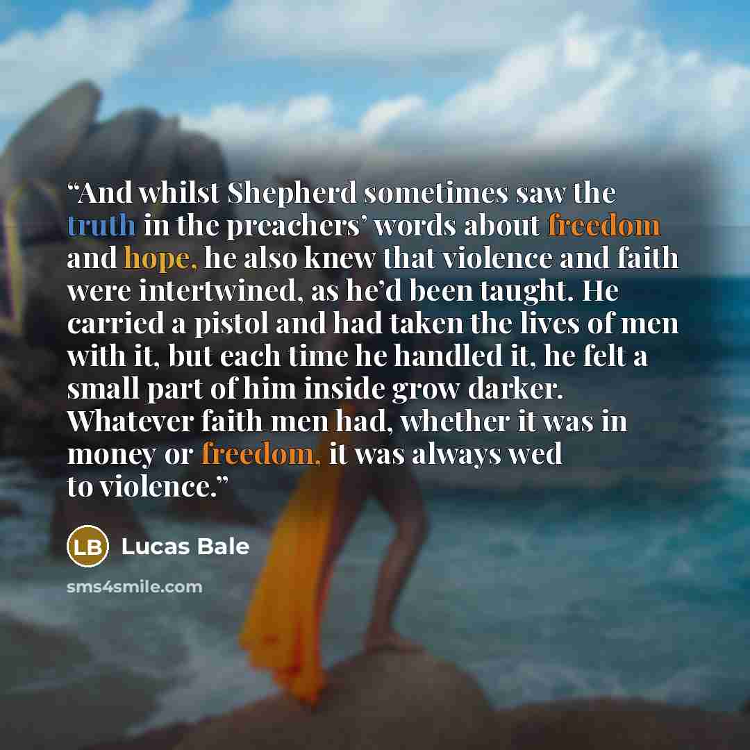 “And whilst Shepherd sometimes saw the truth in the preachers’ words about freedom and hope, he also knew that violence and faith were intertwined, as he’d been taught. He carried a pistol and had taken the lives of men with it, but each time he handled it, he felt a small part of him inside grow…” quote by Lucas Bale