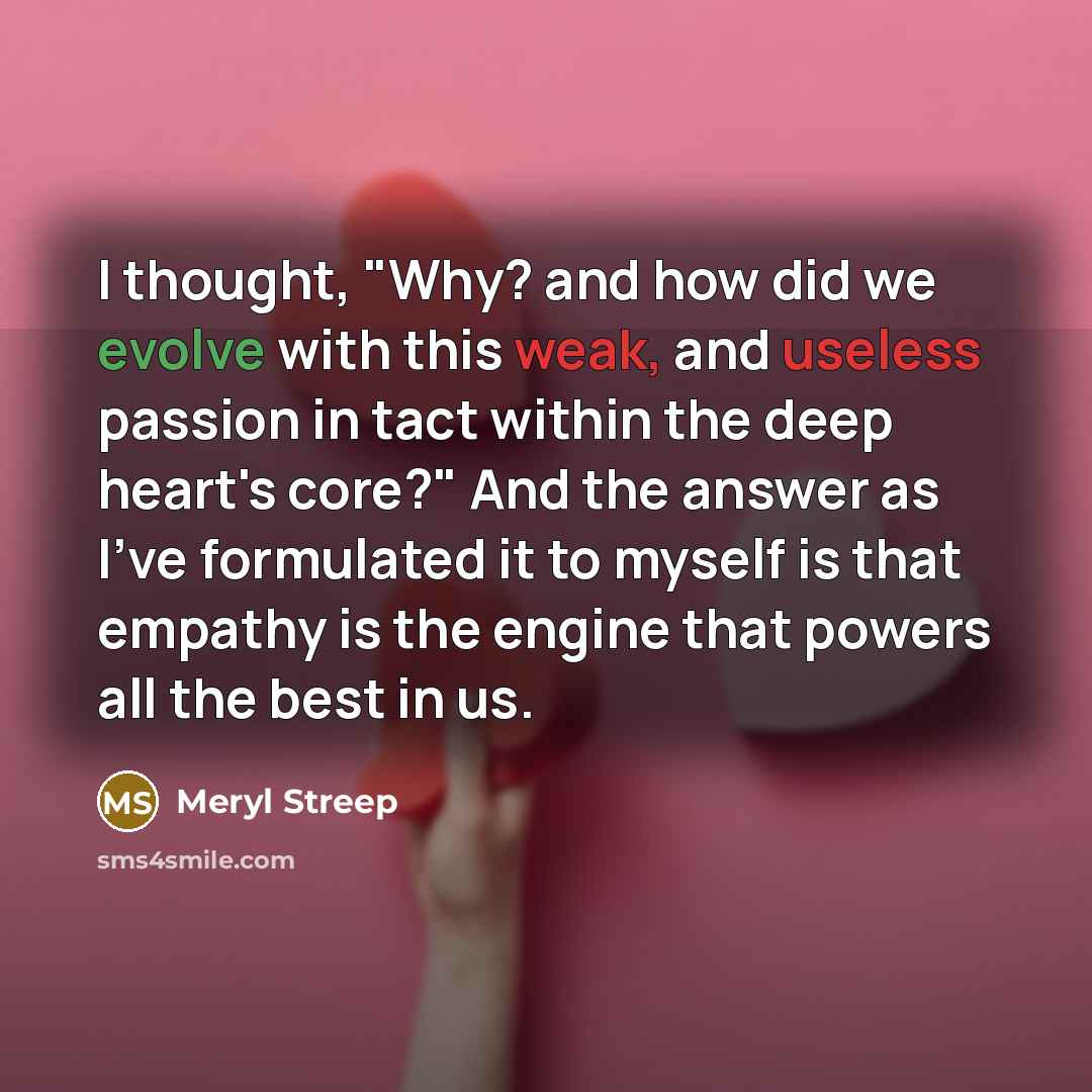 “I thought, "Why? and how did we evolve with this weak, and useless passion in tact within the deep heart's core?" And the answer as I've formulated it to myself is that empathy is the engine that powers all the best in us.” quote by Meryl Streep