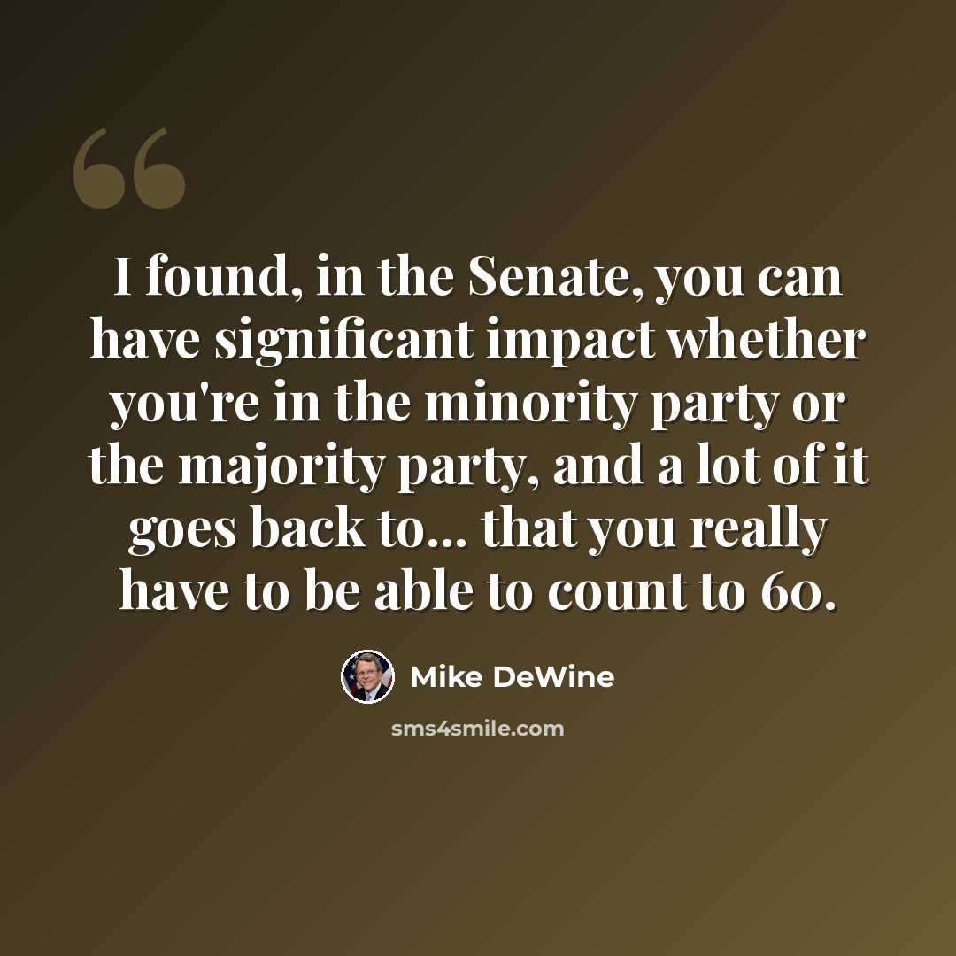 “I found, in the Senate, you can have significant impact whether you're in the minority party or the majority party, and a lot of it goes back to... that you really have to be able to count to 60.” quote by Mike DeWine