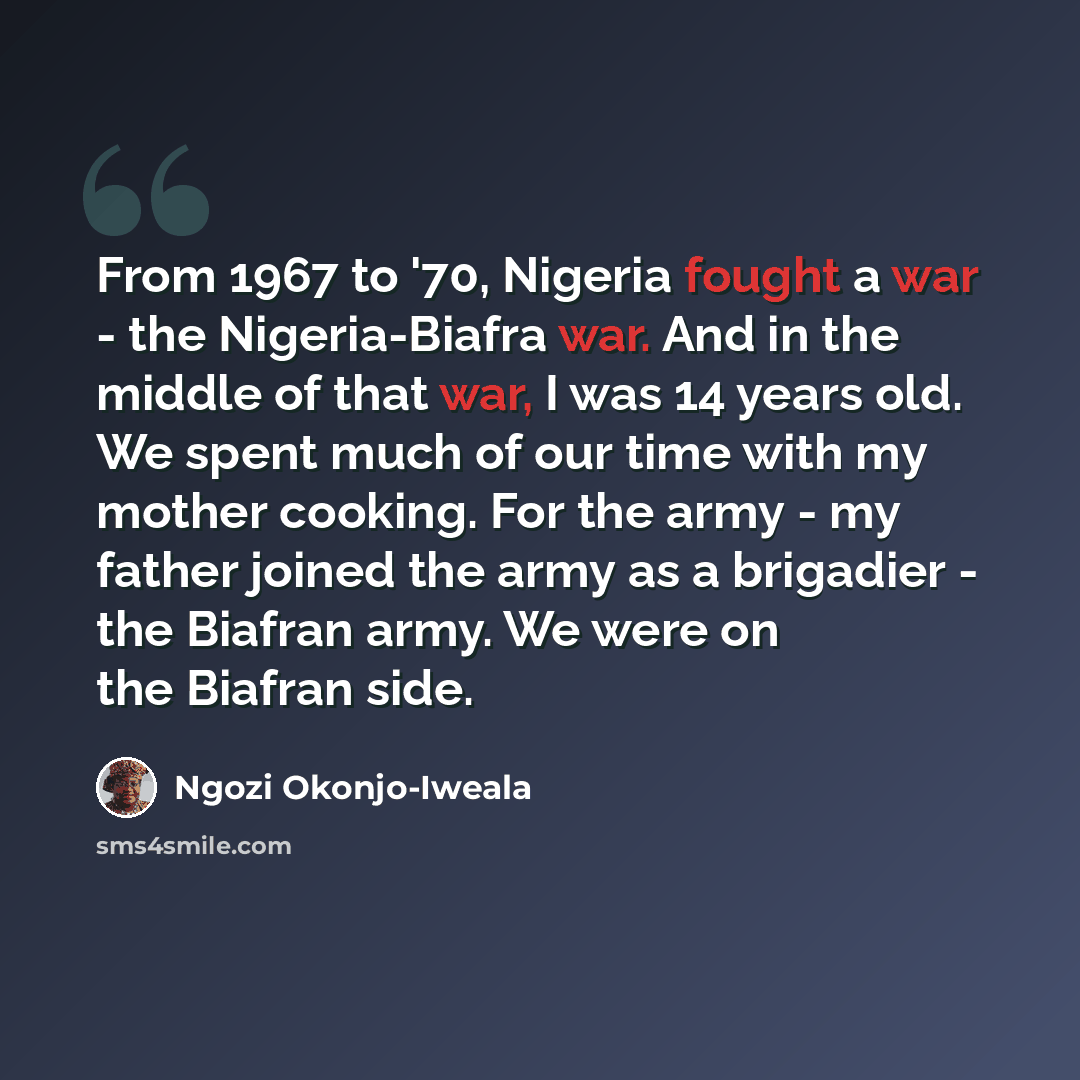 “From 1967 to '70, Nigeria fought a war - the Nigeria-Biafra war. And in the middle of that war, I was 14 years old. We spent much of our time with my mother cooking. For the army - my father joined the army as a brigadier - the Biafran army. We were on the Biafran side.” quote by Ngozi Okonjo-Iweala