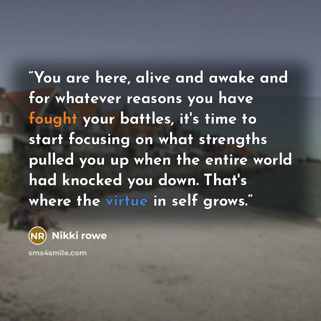 “You are here, alive and awake and for whatever reasons you have fought your battles, it's time to start focusing on what strengths pulled you up when the entire world had knocked you down. That's where the virtue in self grows.” quote by Nikki Rowe