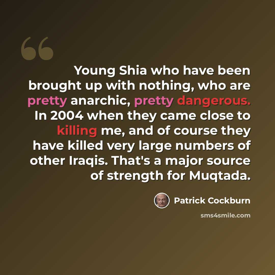 “Young Shia who have been brought up with nothing, who are pretty anarchic, pretty dangerous. In 2004 when they came close to killing me, and of course they have killed very large numbers of other Iraqis. That's a major source of strength for Muqtada.” quote by Patrick Cockburn