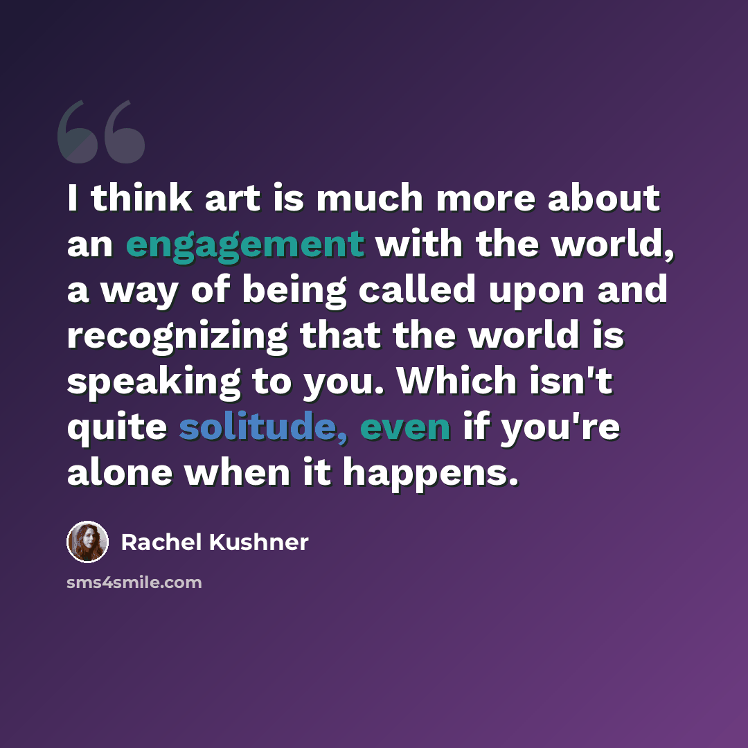 “I think art is much more about an engagement with the world, a way of being called upon and recognizing that the world is speaking to you. Which isn't quite solitude, even if you're alone when it happens.” quote by Rachel Kushner