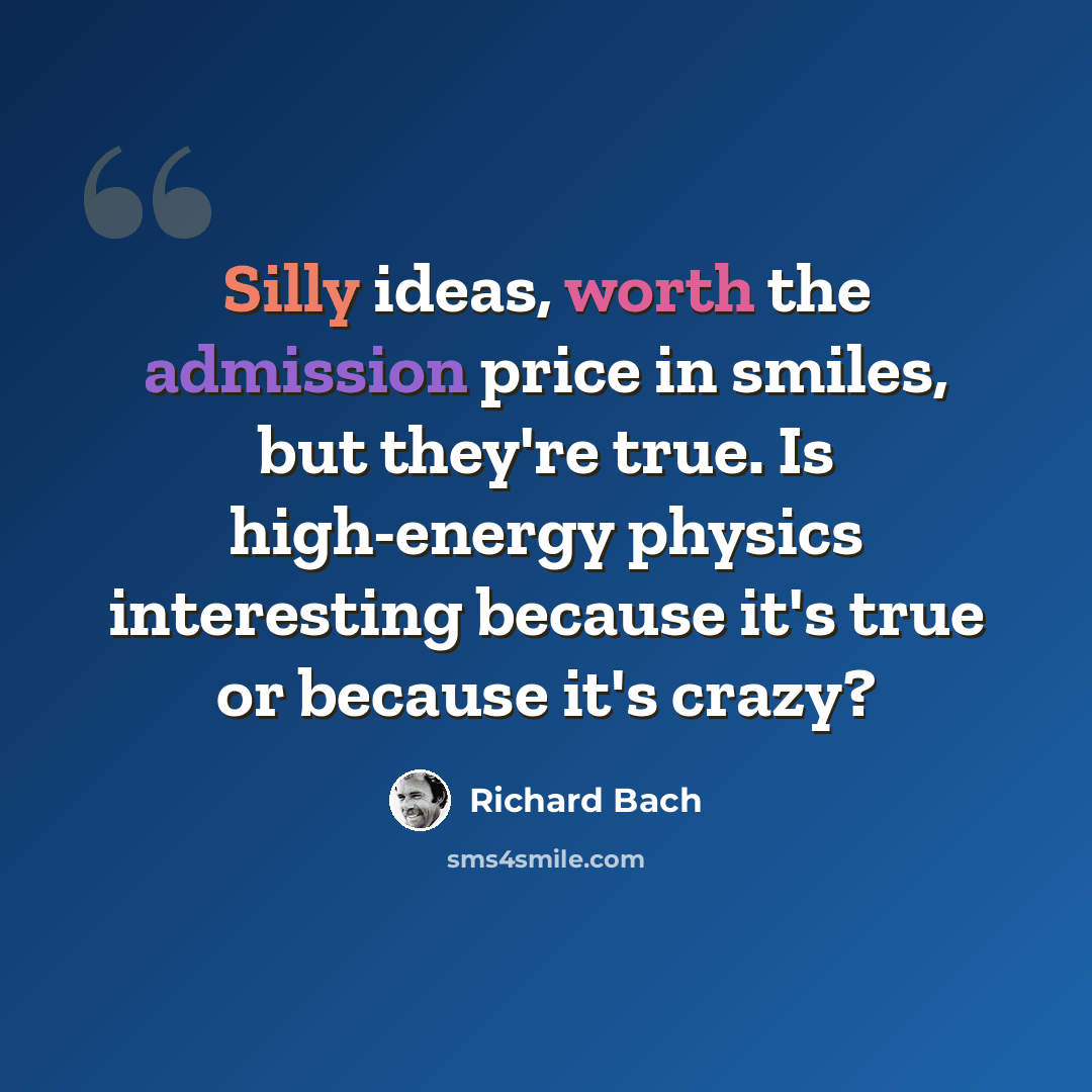 “Silly ideas, worth the admission price in smiles, but they're true. Is high-energy physics interesting because it's true or because it's crazy?” quote by Richard Bach