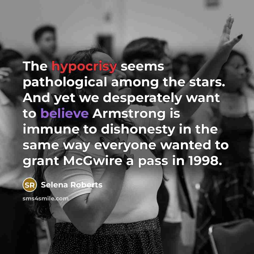 “The hypocrisy seems pathological among the stars. And yet we desperately want to believe Armstrong is immune to dishonesty in the same way everyone wanted to grant McGwire a pass in 1998.” quote by Selena Roberts