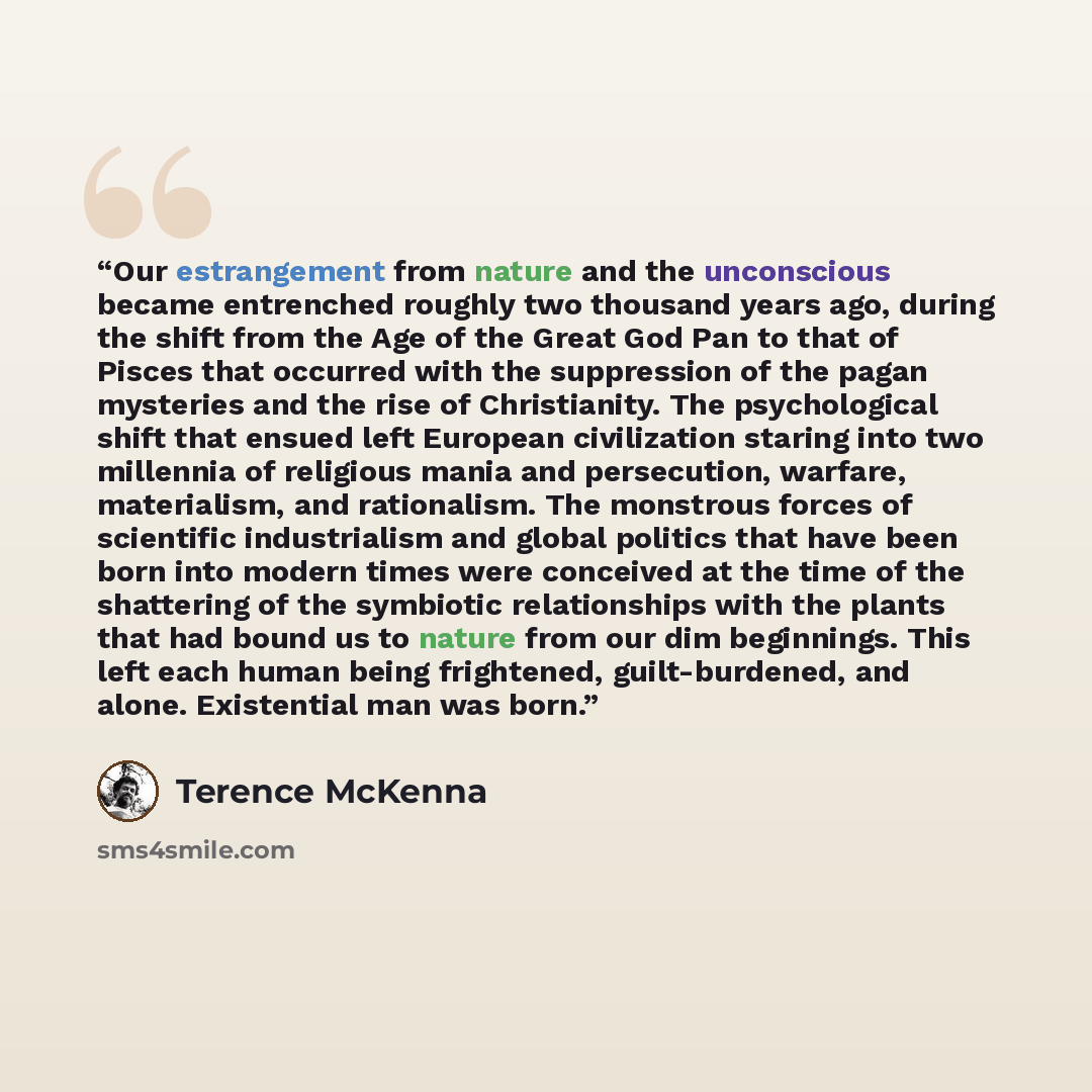 “Our estrangement from nature and the unconscious became entrenched roughly two thousand years ago, during the shift from the Age of the Great God Pan to that of Pisces that occurred with the suppression of the pagan mysteries and the rise of Christianity. The psychological shift that ensued left…” quote by Terence McKenna
