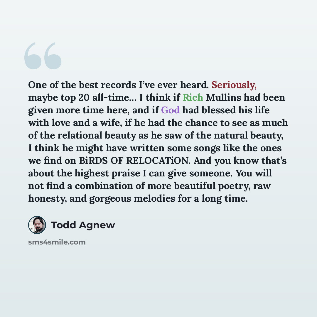 “One of the best records I’ve ever heard. Seriously, maybe top 20 all-time… I think if Rich Mullins had been given more time here, and if God had blessed his life with love and a wife, if he had the chance to see as much of the relational beauty as he saw of the natural beauty, I think he might…” quote by Todd Agnew