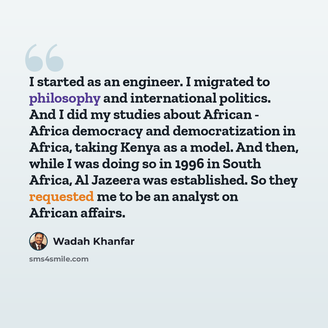 “I started as an engineer. I migrated to philosophy and international politics. And I did my studies about African - Africa democracy and democratization in Africa, taking Kenya as a model. And then, while I was doing so in 1996 in South Africa, Al Jazeera was established. So they requested me to…” quote by Wadah Khanfar