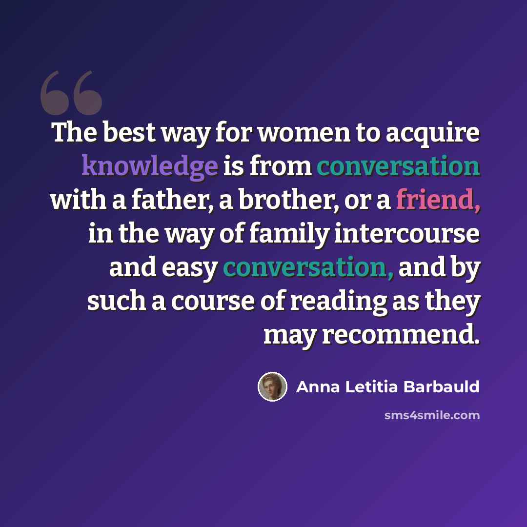 “The best way for women to acquire knowledge is from conversation with a father, a brother, or a friend, in the way of family intercourse and easy conversation, and by such a course of reading as they may recommend.” quote by Anna Letitia Barbauld