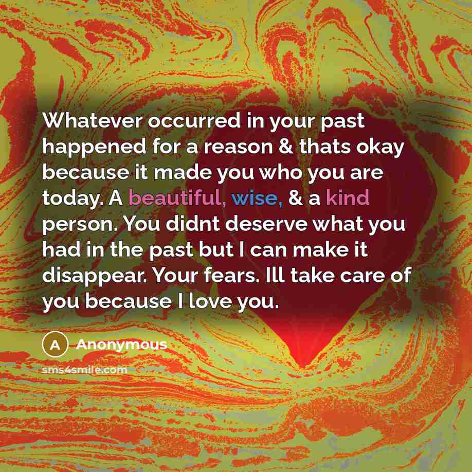 “Whatever occurred in your past happened for a reason & thats okay because it made you who you are today. A beautiful, wise, & a kind person. You didnt deserve what you had in the past but I can make it disappear. Your fears. Ill take care of you because I love you.” quote by Anonymous