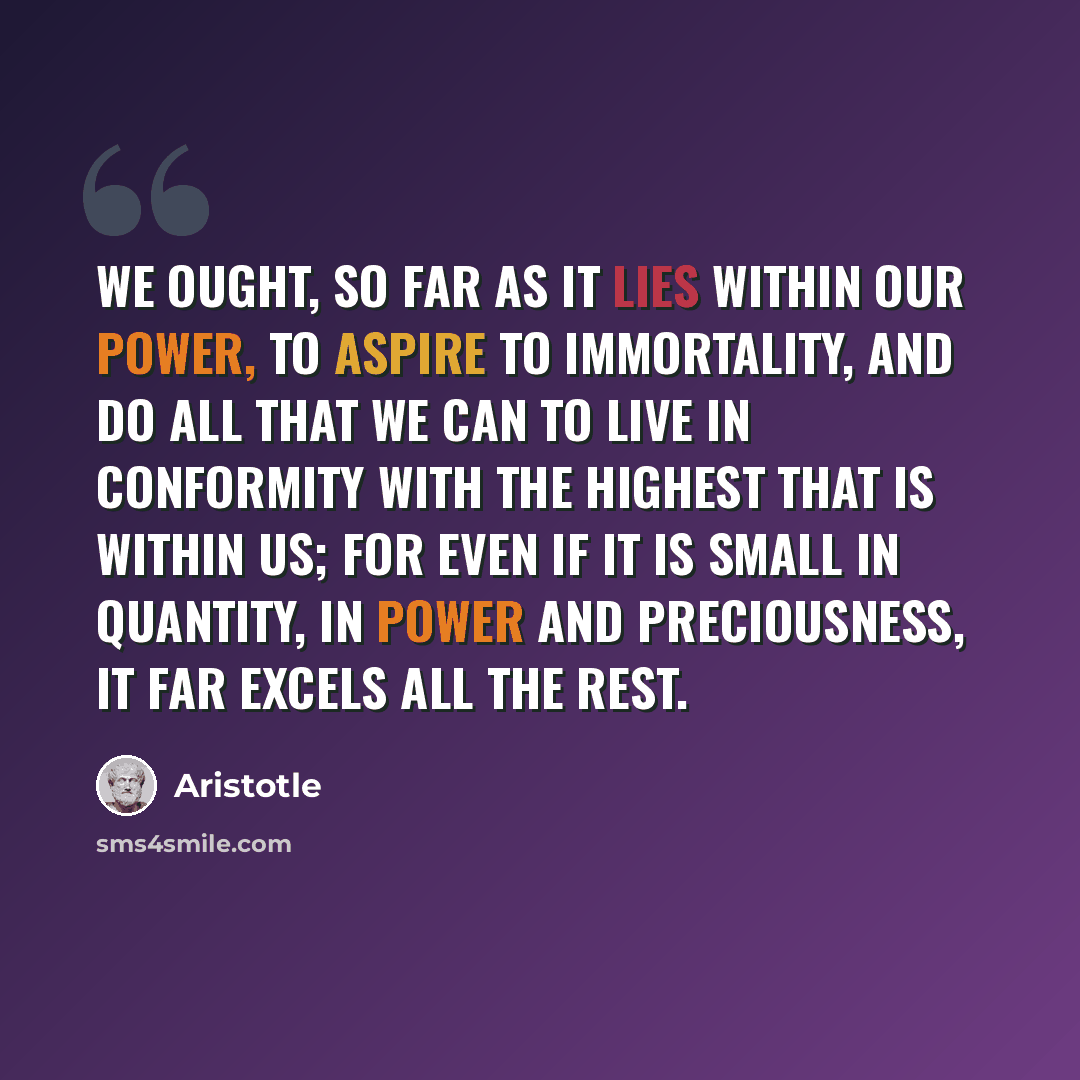 “We ought, so far as it lies within our power, to aspire to immortality, and do all that we can to live in conformity with the highest that is within us; for even if it is small in quantity, in power and preciousness, it far excels all the rest.” quote by Aristotle