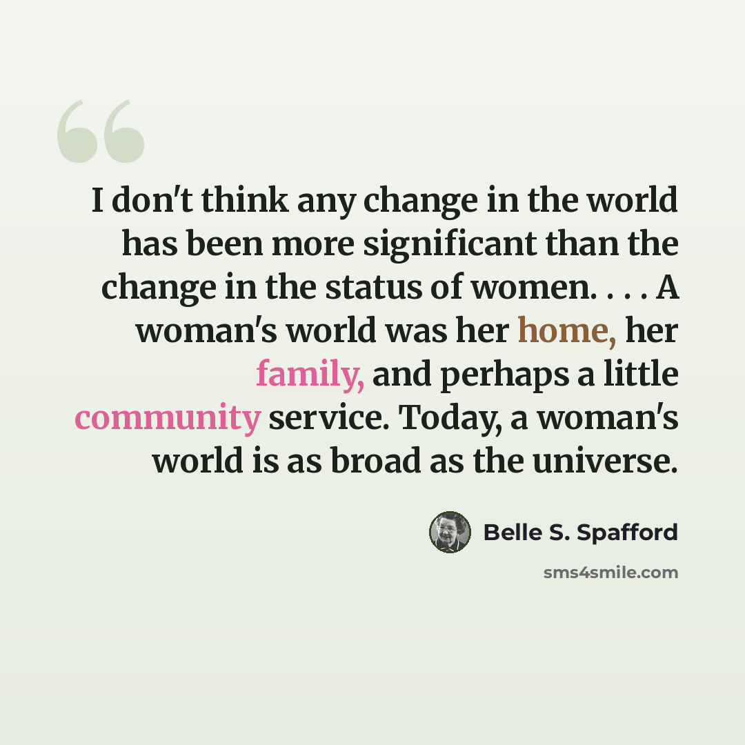 “I don't think any change in the world has been more significant than the change in the status of women. . . . A woman's world was her home, her family, and perhaps a little community service. Today, a woman's world is as broad as the universe.” quote by Belle S. Spafford