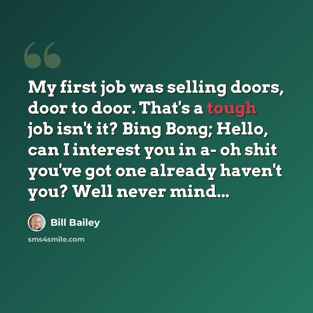 “My first job was selling doors, door to door. That's a tough job isn't it? Bing Bong; Hello, can I interest you in a- oh shit you've got one already haven't you? Well never mind...” quote by Bill Bailey