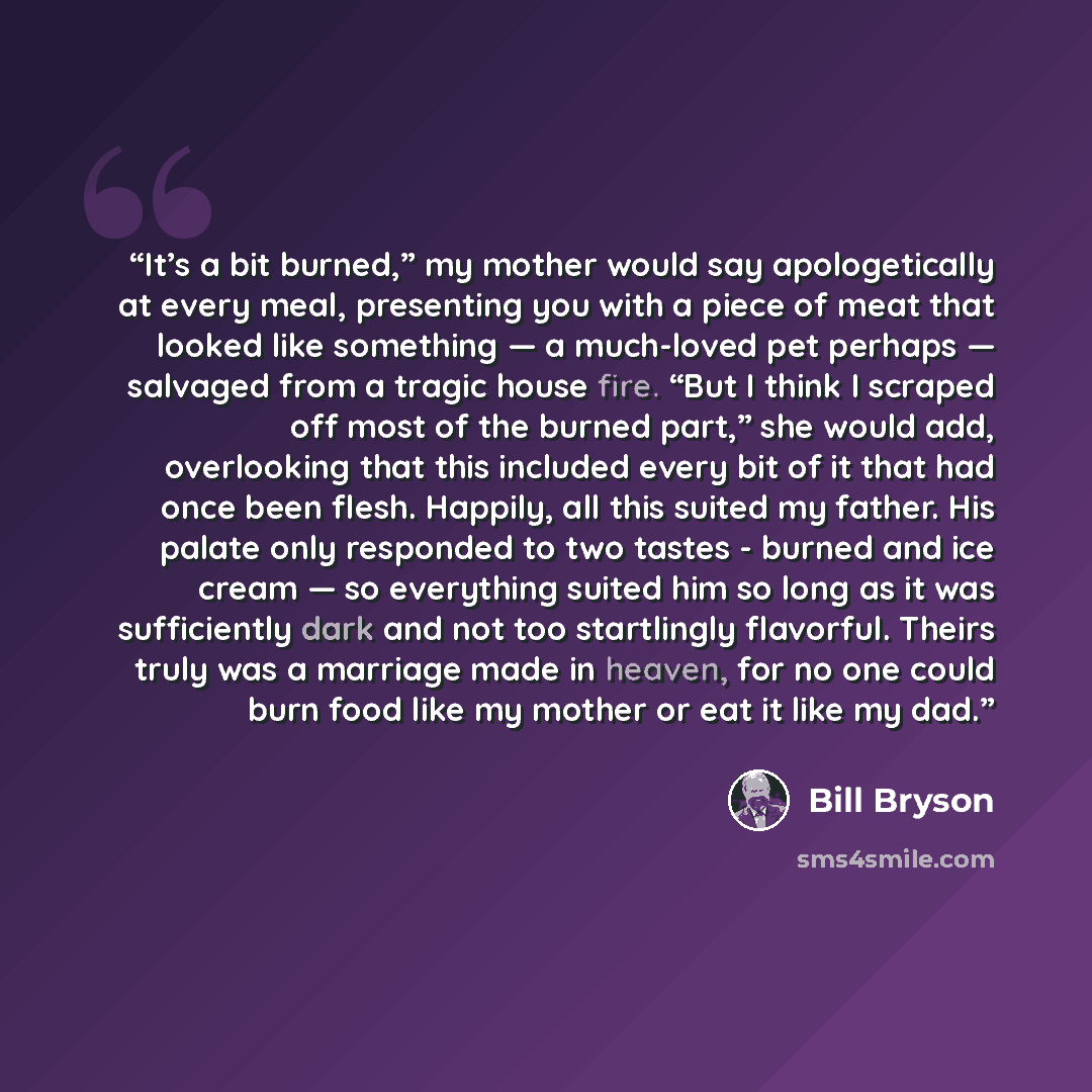 “It’s a bit burned,” my mother would say apologetically at every meal, presenting you with a piece of meat that looked like something — a much-loved pet perhaps — salvaged from a tragic house fire. “But I think I scraped off most of the burned part,” she would add, overlooking that this included…” quote by Bill Bryson