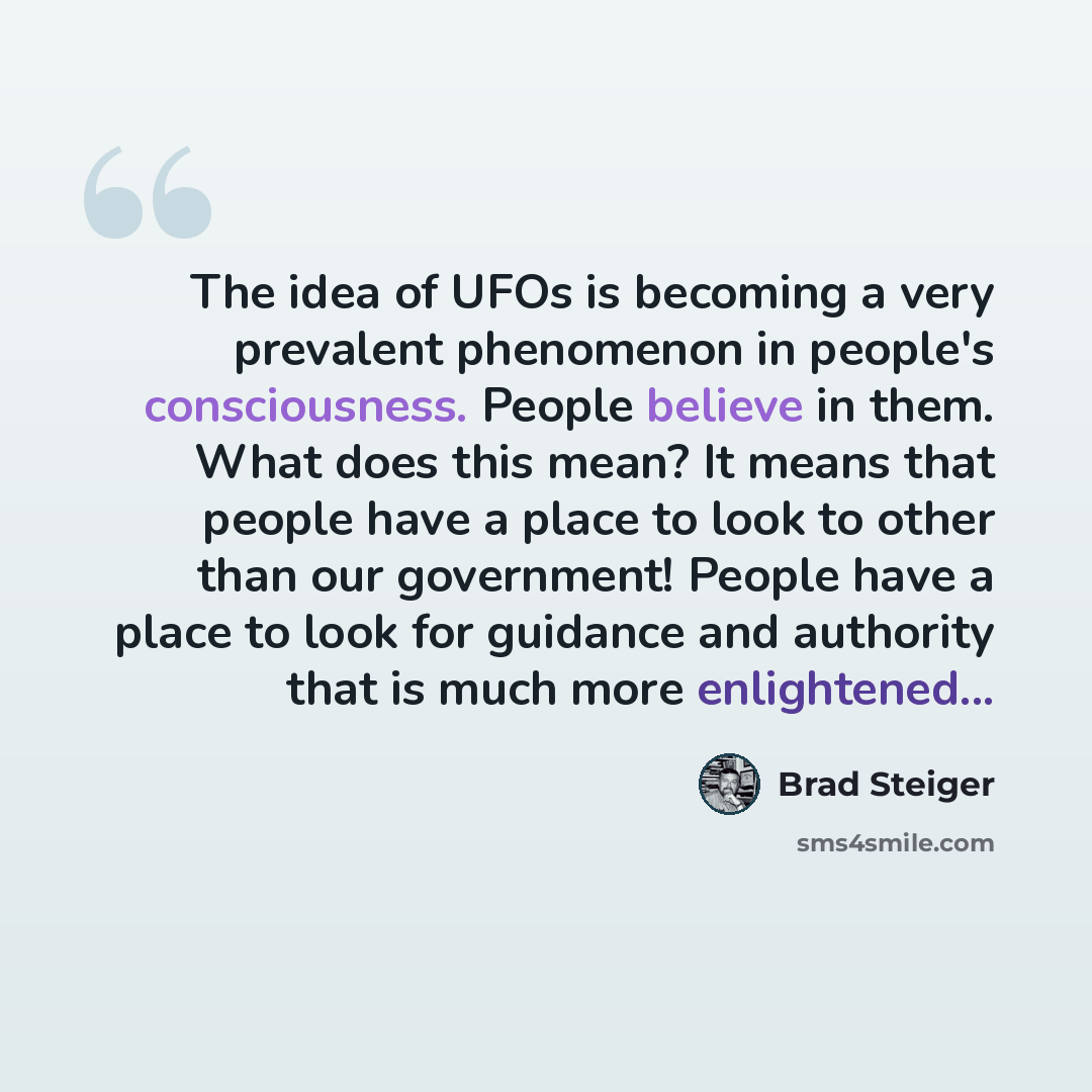 “The idea of UFOs is becoming a very prevalent phenomenon in people's consciousness. People believe in them. What does this mean? It means that people have a place to look to other than our government! People have a place to look for guidance and authority that is much more enlightened...” quote by Brad Steiger
