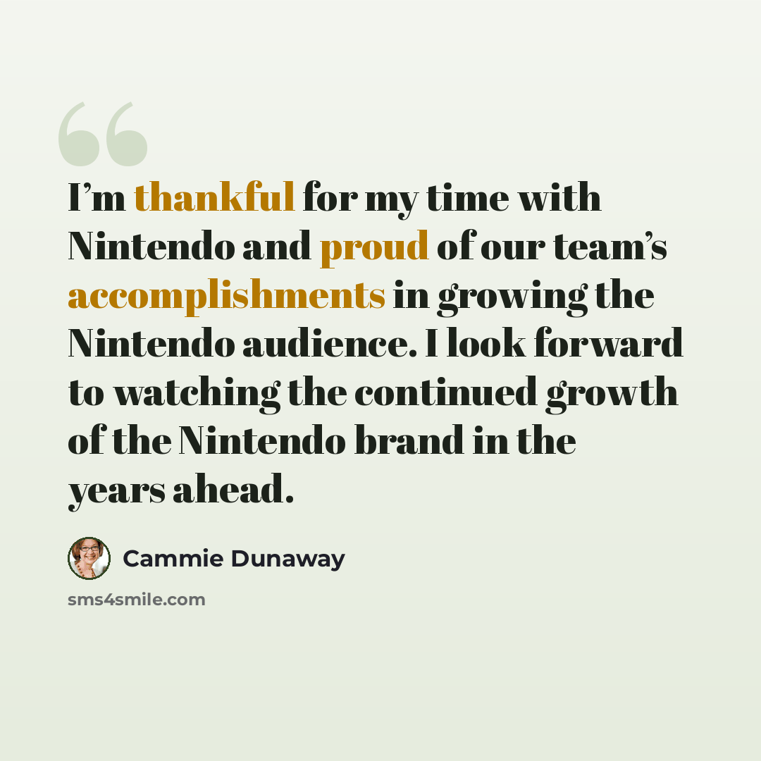 “I’m thankful for my time with Nintendo and proud of our team’s accomplishments in growing the Nintendo audience. I look forward to watching the continued growth of the Nintendo brand in the years ahead.” quote by Cammie Dunaway