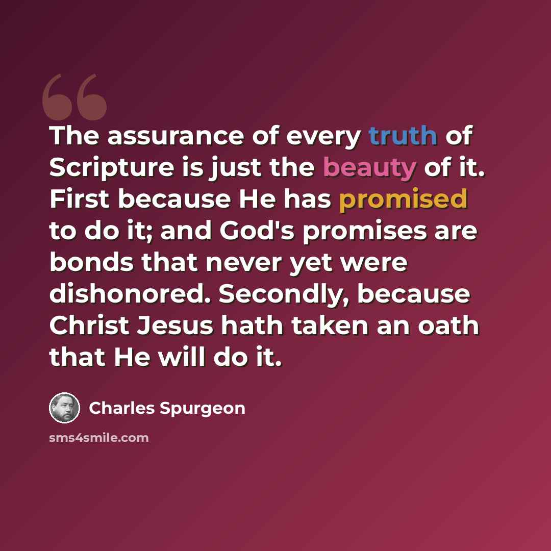 “The assurance of every truth of Scripture is just the beauty of it. First because He has promised to do it; and God's promises are bonds that never yet were dishonored. Secondly, because Christ Jesus hath taken an oath that He will do it.” quote by Charles Spurgeon