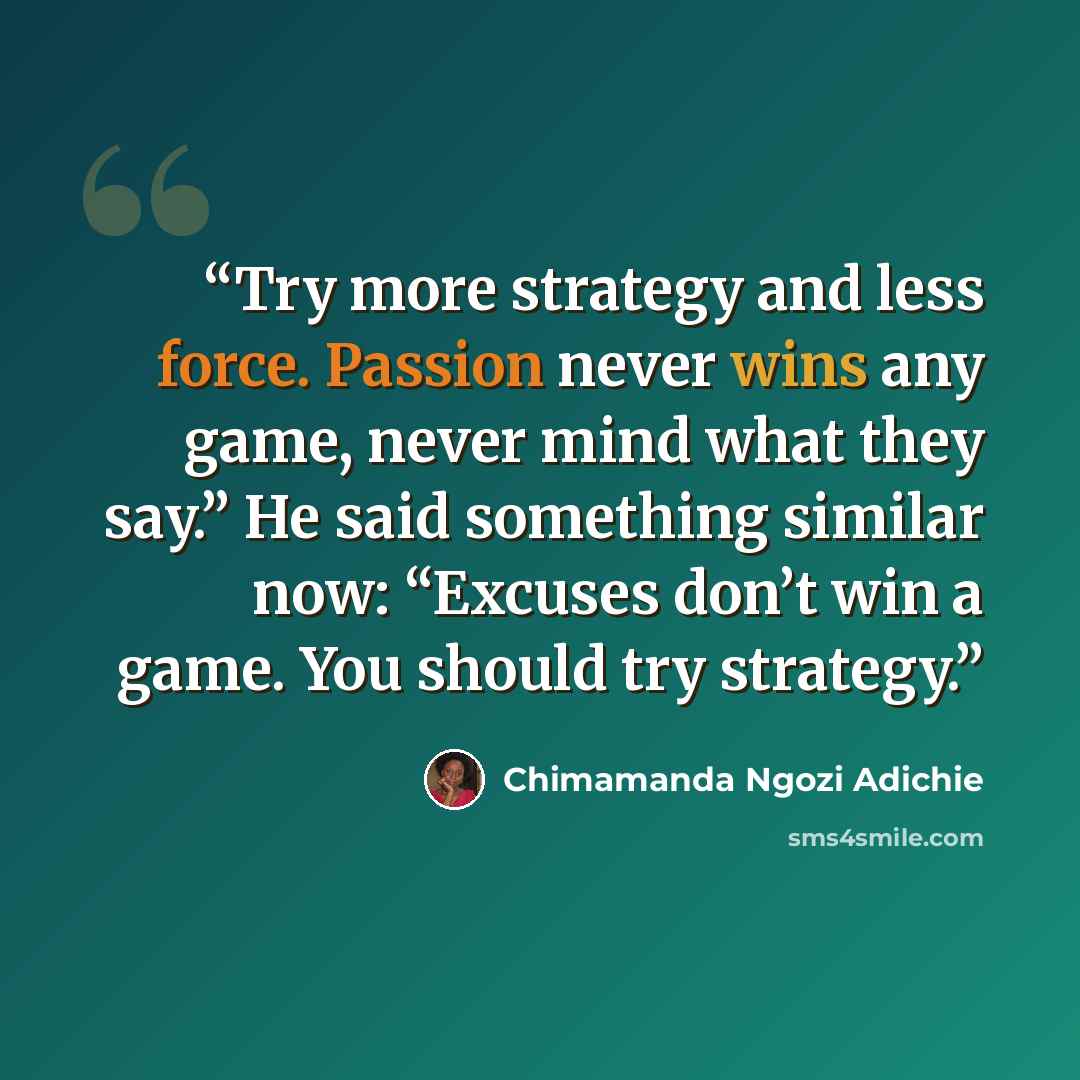 “Try more strategy and less force. Passion never wins any game, never mind what they say.” He said something similar now: “Excuses don’t win a game. You should try strategy.” quote by Chimamanda Ngozi Adichie