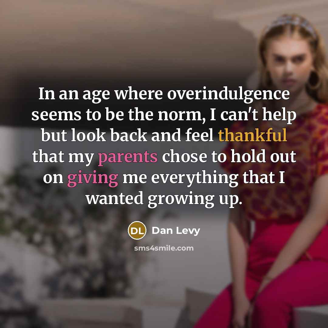 “In an age where overindulgence seems to be the norm, I can't help but look back and feel thankful that my parents chose to hold out on giving me everything that I wanted growing up.” quote by Dan Levy