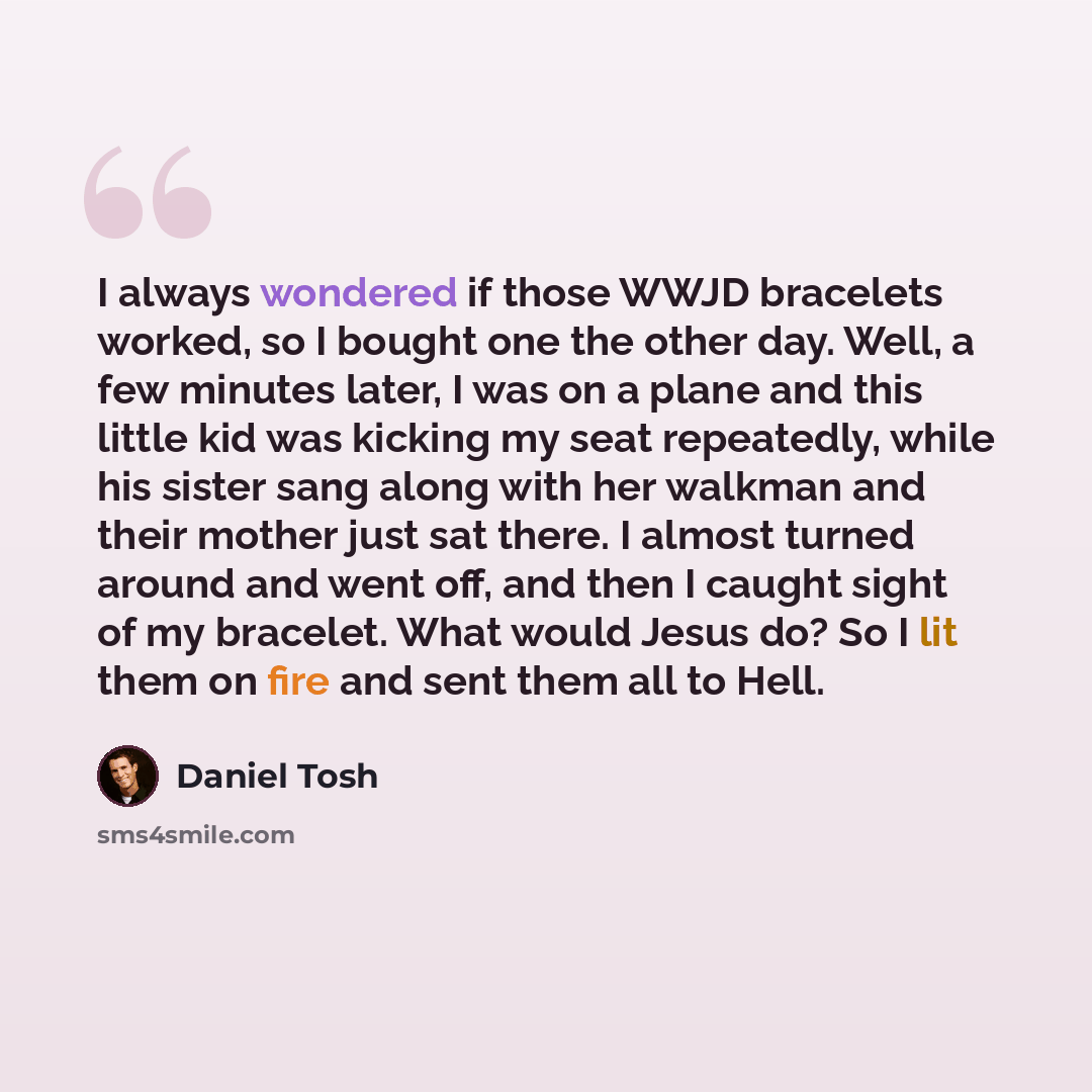 “I always wondered if those WWJD bracelets worked, so I bought one the other day. Well, a few minutes later, I was on a plane and this little kid was kicking my seat repeatedly, while his sister sang along with her walkman and their mother just sat there. I almost turned around and went off, and…” quote by Daniel Tosh