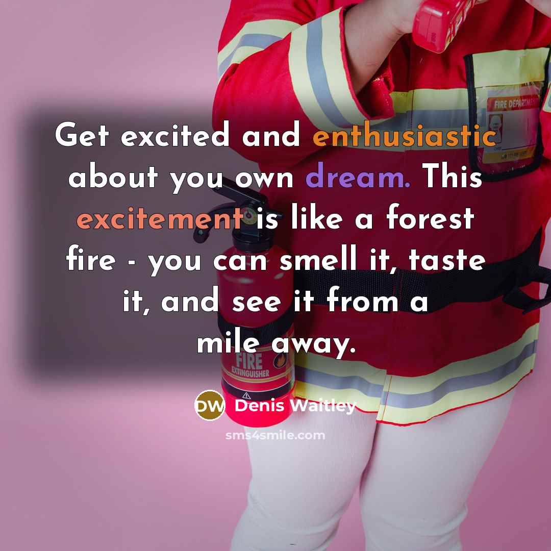 “Get excited and enthusiastic about you own dream. This excitement is like a forest fire - you can smell it, taste it, and see it from a mile away.” quote by Denis Waitley
