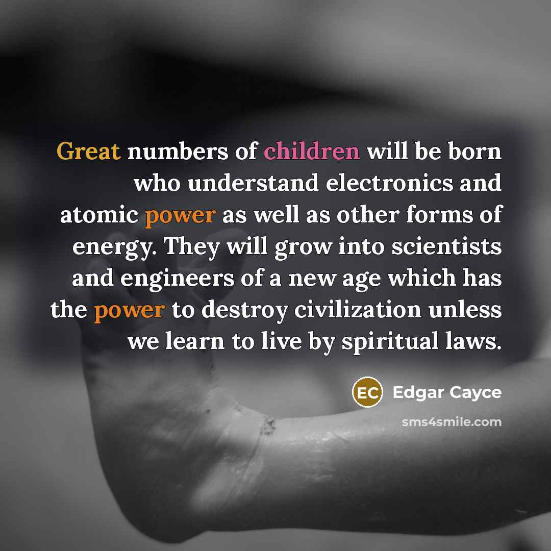 “Great numbers of children will be born who understand electronics and atomic power as well as other forms of energy. They will grow into scientists and engineers of a new age which has the power to destroy civilization unless we learn to live by spiritual laws.” quote by Edgar Cayce