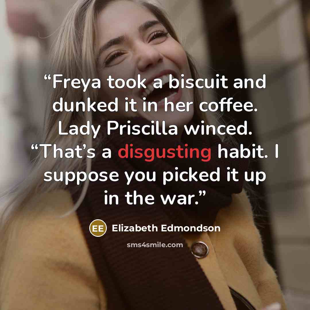 “Freya took a biscuit and dunked it in her coffee. Lady Priscilla winced. “That’s a disgusting habit. I suppose you picked it up in the war.” quote by Elizabeth Edmondson